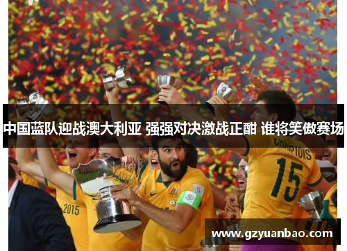 中国蓝队迎战澳大利亚 强强对决激战正酣 谁将笑傲赛场