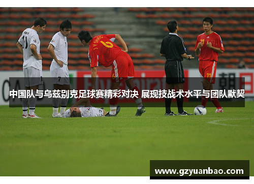 中国队与乌兹别克足球赛精彩对决 展现技战术水平与团队默契