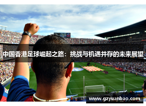 中国香港足球崛起之路：挑战与机遇并存的未来展望