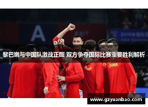 黎巴嫩与中国队激战正酣 双方争夺国际比赛重要胜利解析