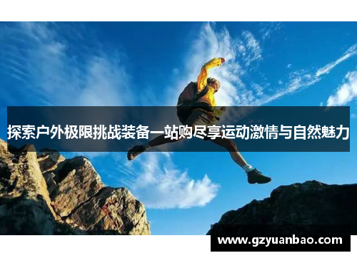 探索户外极限挑战装备一站购尽享运动激情与自然魅力
