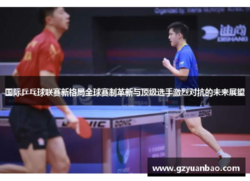 国际乒乓球联赛新格局全球赛制革新与顶级选手激烈对抗的未来展望